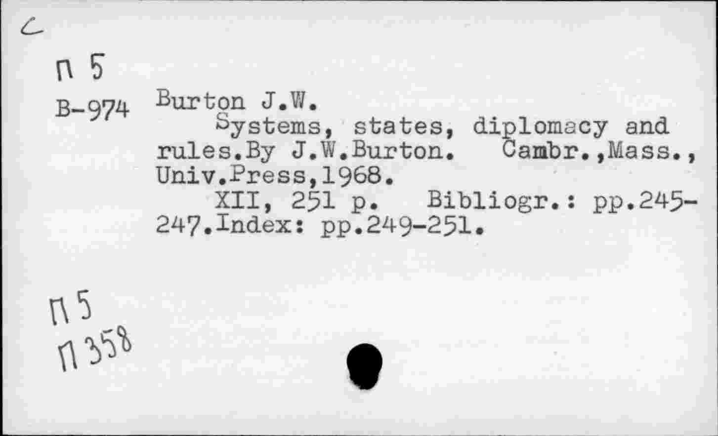 ﻿n 5
B-974 Burton J.VI.
Systems, states, diplomacy and rules.By J.W.Burton. Cambr.,Mass. Univ.Press,1968.
XII, 251 p. Bibliogr.: pp.245 247.Index: pp.249-251.